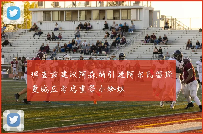 理查兹建议阿森纳引进阿尔瓦雷斯曼城应考虑重签小蜘蛛