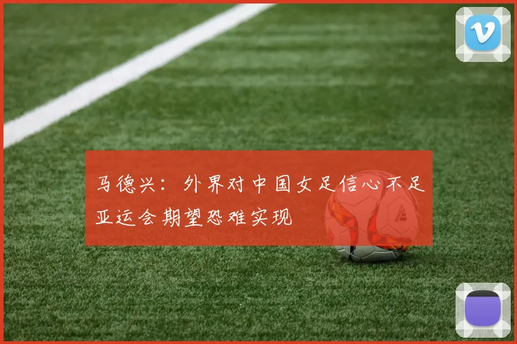 马德兴：外界对中国女足信心不足亚运会期望恐难实现