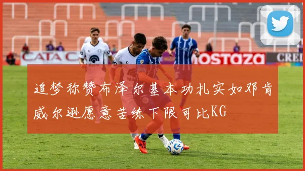 追梦称赞布泽尔基本功扎实如邓肯威尔逊愿意苦练下限可比KG