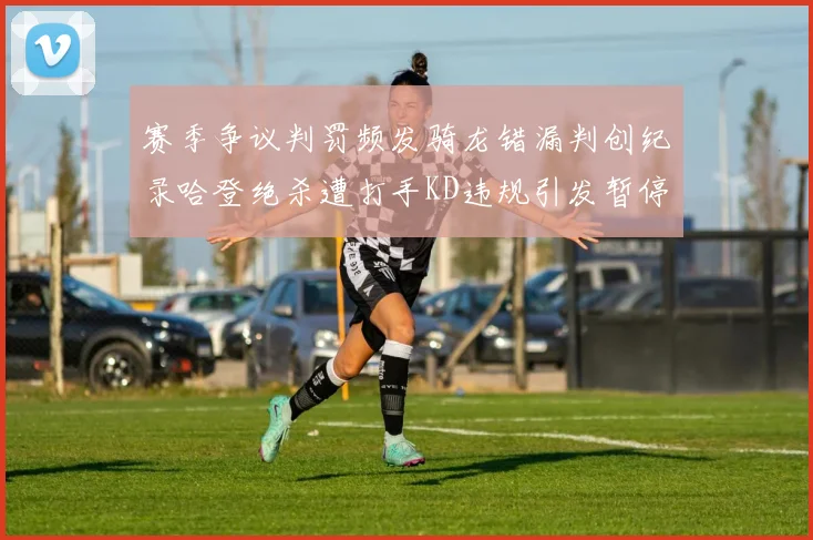 赛季争议判罚频发骑龙错漏判创纪录哈登绝杀遭打手KD违规引发暂停风波