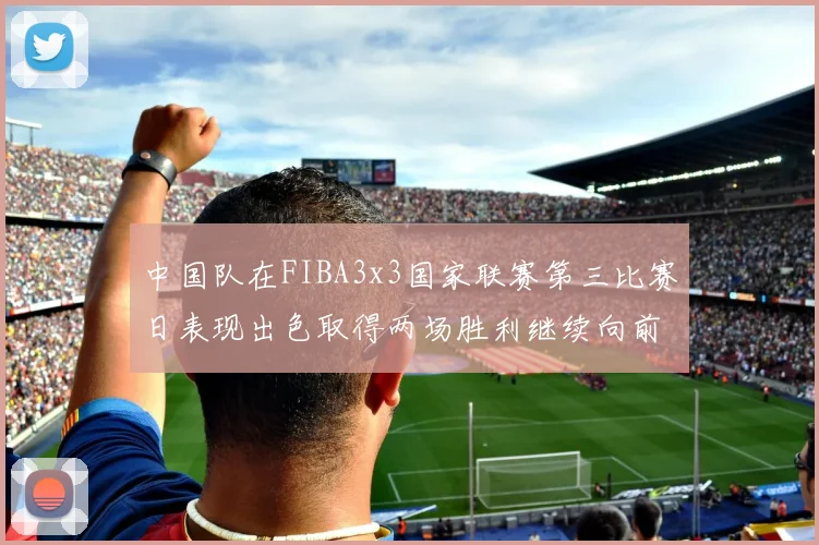中国队在FIBA3x3国家联赛第三比赛日表现出色取得两场胜利继续向前迈进
