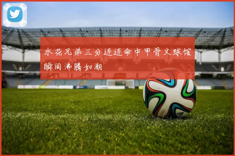 水花兄弟三分连连命中甲骨文球馆瞬间沸腾如潮