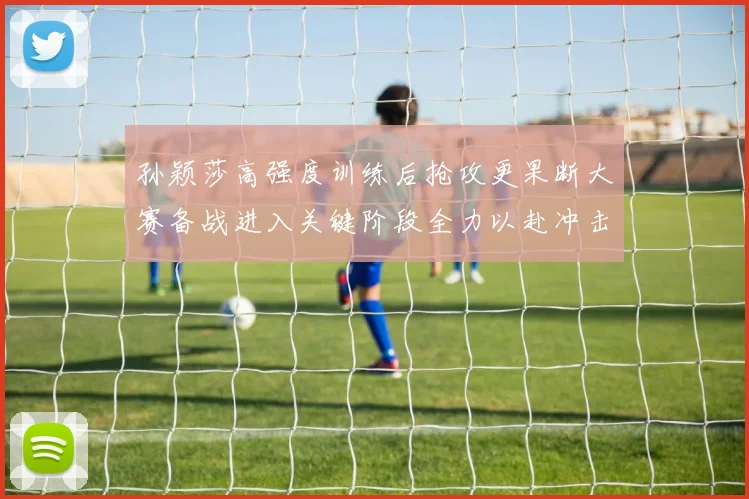 孙颖莎高强度训练后抢攻更果断大赛备战进入关键阶段全力以赴冲击佳绩