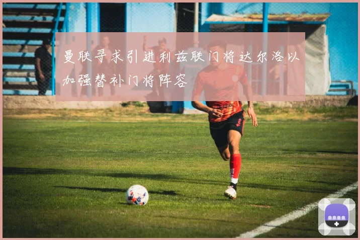 曼联寻求引进利兹联门将达尔洛以加强替补门将阵容