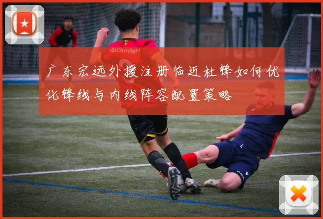 广东宏远外援注册临近杜锋如何优化锋线与内线阵容配置策略