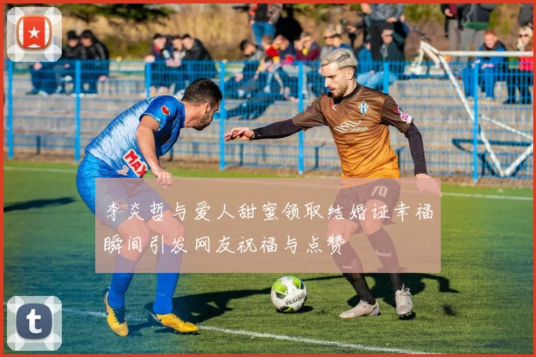 李炎哲与爱人甜蜜领取结婚证幸福瞬间引发网友祝福与点赞