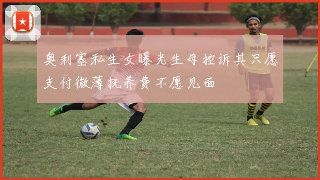 奥利塞私生女曝光生母控诉其只愿支付微薄抚养费不愿见面