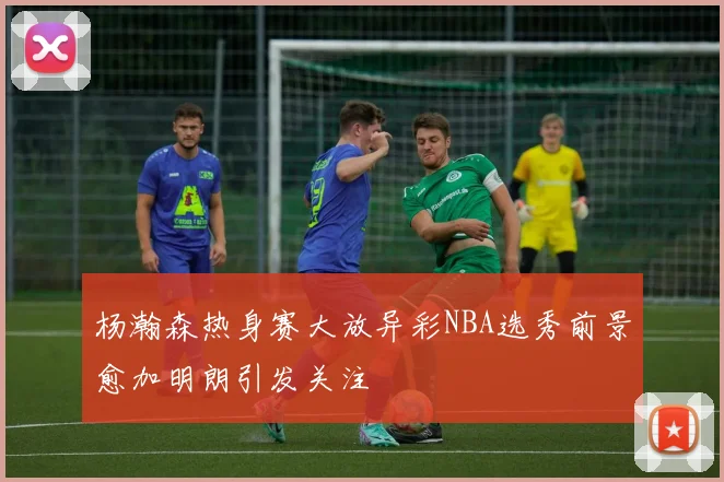 杨瀚森热身赛大放异彩NBA选秀前景愈加明朗引发关注