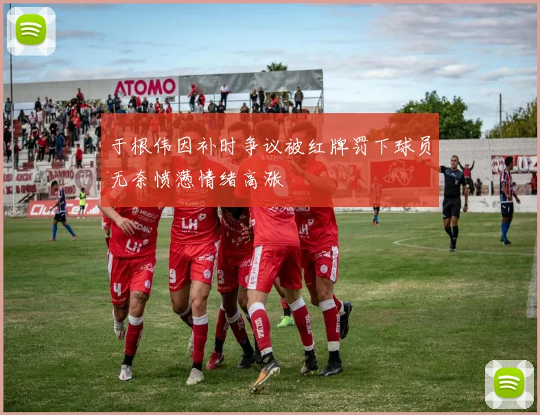 于根伟因补时争议被红牌罚下球员无奈愤懑情绪高涨