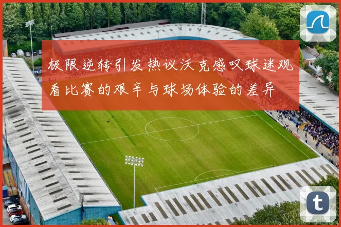 极限逆转引发热议沃克感叹球迷观看比赛的艰辛与球场体验的差异
