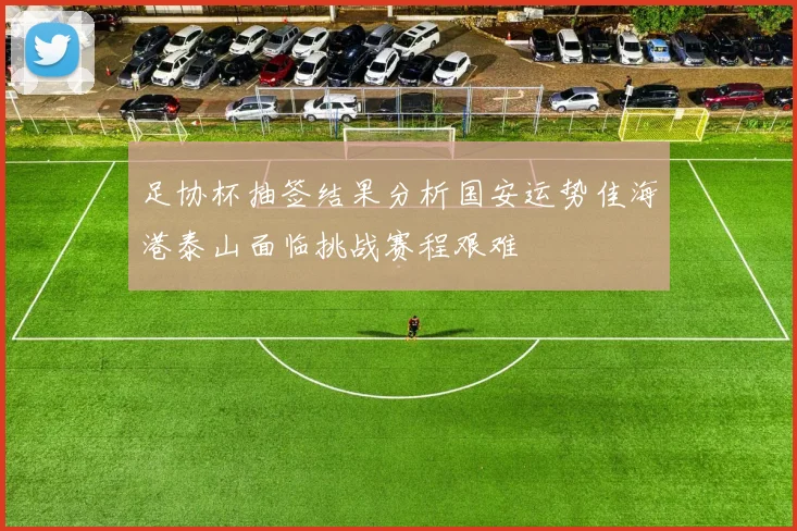 足协杯抽签结果分析国安运势佳海港泰山面临挑战赛程艰难