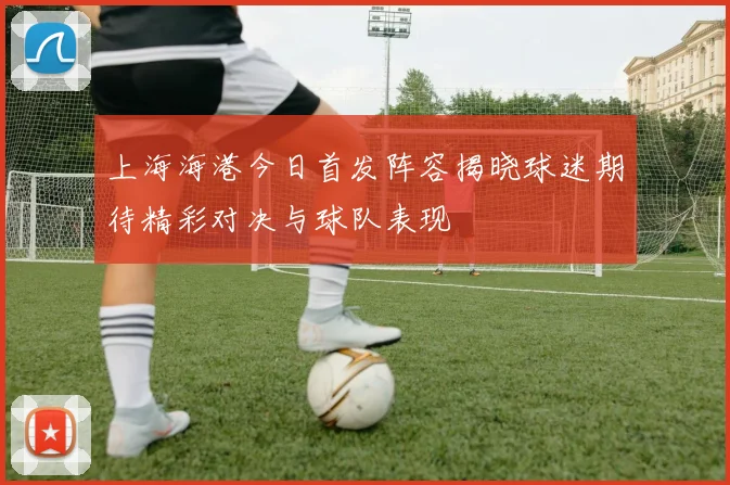 上海海港今日首发阵容揭晓球迷期待精彩对决与球队表现