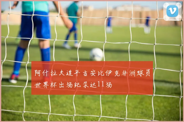 阿什拉夫追平吉安比伊克非洲球员世界杯出场纪录达11场