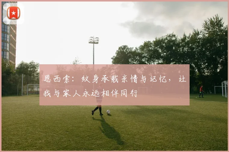 恩西索:纹身承载亲情与记忆,让我与家人永远相伴同行