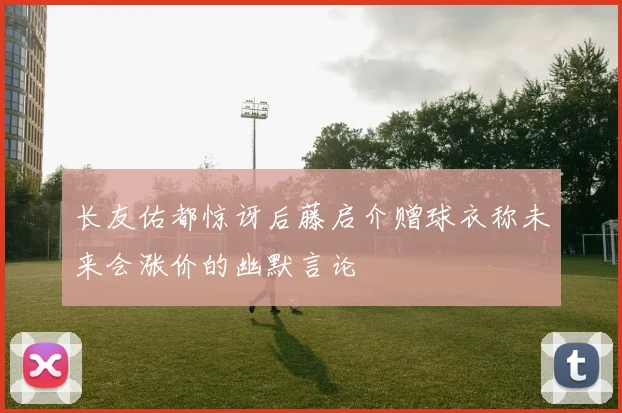 长友佑都惊讶后藤启介赠球衣称未来会涨价的幽默言论
