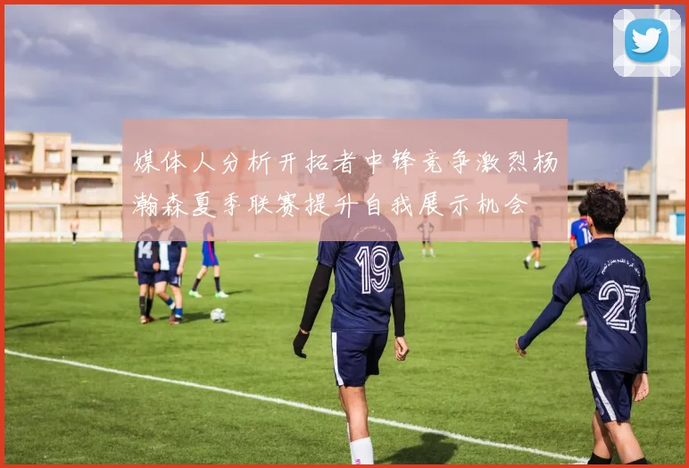 媒体人分析开拓者中锋竞争激烈杨瀚森夏季联赛提升自我展示机会