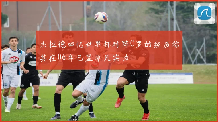 杰拉德回忆世界杯对阵C罗的经历称其在06年已显非凡实力