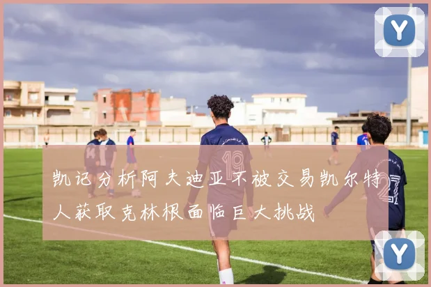 凯记分析阿夫迪亚不被交易凯尔特人获取克林根面临巨大挑战
