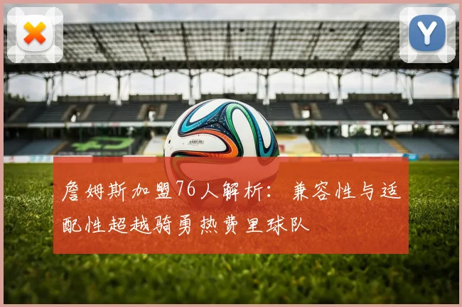 詹姆斯加盟76人解析：兼容性与适配性超越骑勇热费里球队