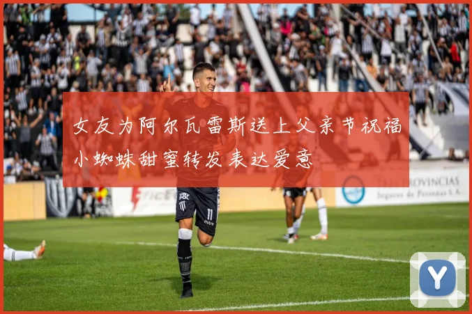 女友为阿尔瓦雷斯送上父亲节祝福小蜘蛛甜蜜转发表达爱意