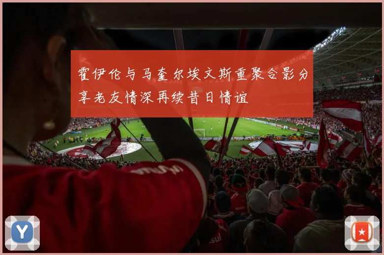 霍伊伦与马奎尔埃文斯重聚合影分享老友情深再续昔日情谊