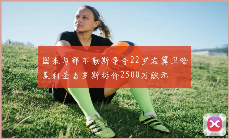 国米与那不勒斯争夺22岁右翼卫哈莱利圣吉罗斯标价2500万欧元